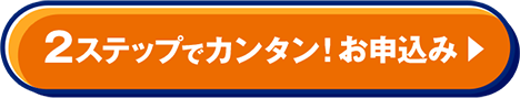 2ステップでカンタン！ お申込み