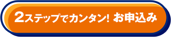 2ステップでカンタン！ お申込み