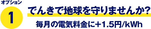 オプション1 でんきで地球を守りませんか？ 毎月の電気料金に＋1.5円/kWh